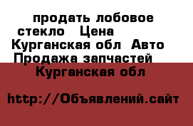 продать лобовое стекло › Цена ­ 45 000 - Курганская обл. Авто » Продажа запчастей   . Курганская обл.